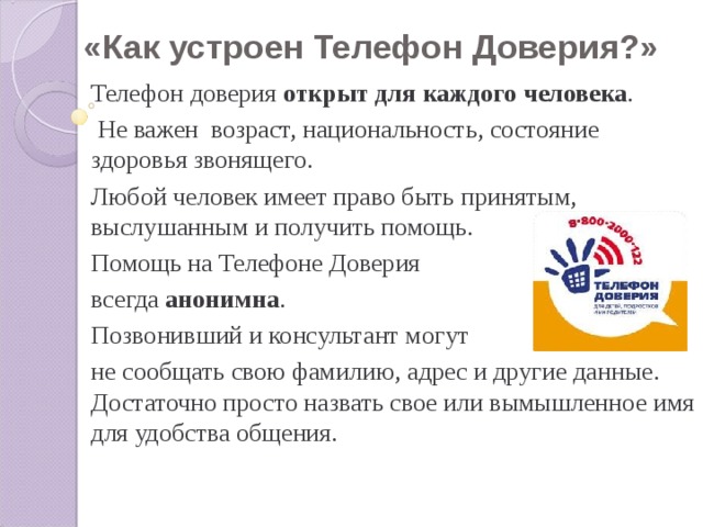 «Как устроен Телефон Доверия?» Телефон доверия открыт для каждого человека .  Не важен возраст, национальность, состояние здоровья звонящего. Любой человек имеет право быть принятым, выслушанным и получить помощь. Помощь на Телефоне Доверия всегда анонимна . Позвонивший и консультант могут не сообщать свою фамилию, адрес и другие данные. Достаточно просто назвать свое или вымышленное имя для удобства общения. 