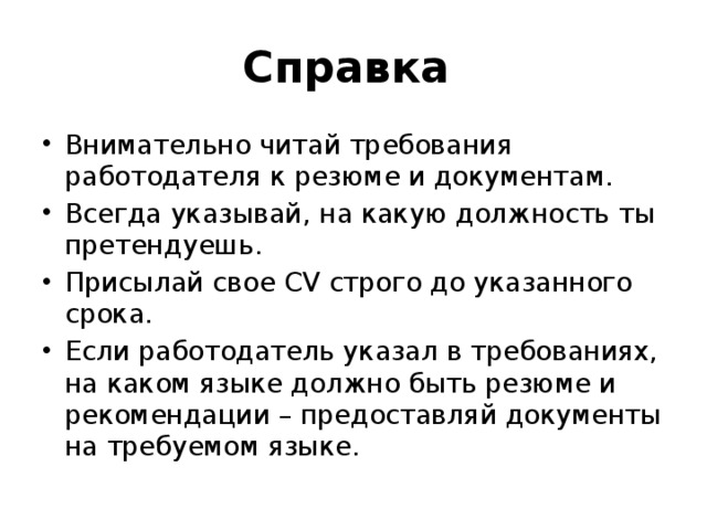Справка Внимательно читай требования работодателя к резюме и документам. Всегда указывай, на какую должность ты претендуешь. Присылай свое CV строго до указанного срока. Если работодатель указал в требованиях, на каком языке должно быть резюме и рекомендации – предоставляй документы на требуемом языке. 
