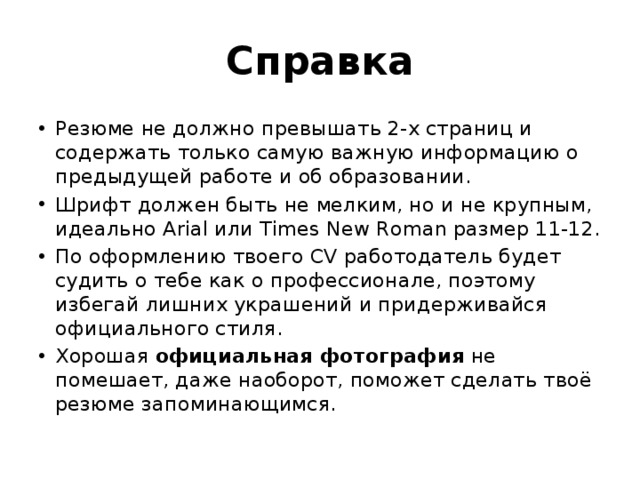 Справка Резюме не должно превышать 2-х страниц и содержать только самую важную информацию о предыдущей работе и об образовании. Шрифт должен быть не мелким, но и не крупным, идеально Arial или Times New Roman размер 11-12. По оформлению твоего CV работодатель будет судить о тебе как о профессионале, поэтому избегай лишних украшений и придерживайся официального стиля. Хорошая официальная фотография не помешает, даже наоборот, поможет сделать твоё резюме запоминающимся. 