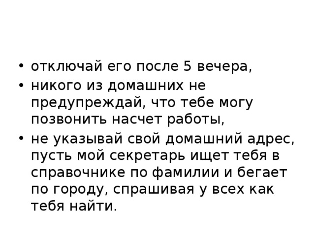 отключай его после 5 вечера, никого из домашних не предупреждай, что тебе могу позвонить насчет работы, не указывай свой домашний адрес, пусть мой секретарь ищет тебя в справочнике по фамилии и бегает по городу, спрашивая у всех как тебя найти. 