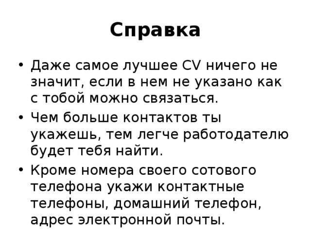 Справка Даже самое лучшее CV ничего не значит, если в нем не указано как с тобой можно связаться. Чем больше контактов ты укажешь, тем легче работодателю будет тебя найти. Кроме номера своего сотового телефона укажи контактные телефоны, домашний телефон, адрес электронной почты. 