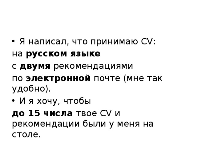 Я написал, что принимаю CV: на русском языке  с двумя рекомендациями по электронной почте (мне так удобно). И я хочу, чтобы до 15 числа твое CV и рекомендации были у меня на столе. 