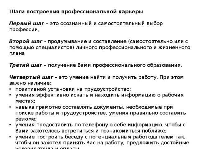 Шаги построения профессиональной карьеры  Первый шаг   – это осознанный и самостоятельный выбор профессии, Второй шаг   - продумывание и составление (самостоятельно или с помощью специалистов) личного профессионального и жизненного плана Третий шаг  – получение Вами профессионального образования, Четвертый шаг  – это умение найти и получить работу. При этом важно наличие: позитивной установки на трудоустройство; умения эффективно искать и находить информацию о рабочих местах; навыка грамотно составлять документы, необходимые при поиске работы и трудоустройстве, умения правильно составить резюме; умения предоставить по телефону о себе информацию, чтобы с Вами захотелось встретиться и познакомиться поближе; умение построить беседу с потенциальным работодателем так, чтобы он захотел принять Вас на работу, предложить достойные условия труда и оплаты. 
