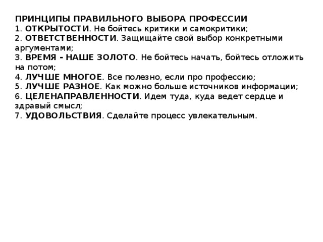 ПРИНЦИПЫ ПРАВИЛЬНОГО ВЫБОРА ПРОФЕССИИ 1.  ОТКРЫТОСТИ . Не бойтесь критики и самокритики;  2.  ОТВЕТСТВЕННОСТИ . Защищайте свой выбор конкретными аргументами;  3.  ВРЕМЯ - НАШЕ ЗОЛОТО . Не бойтесь начать, бойтесь отложить на потом;  4.  ЛУЧШЕ МНОГОЕ . Все полезно, если про профессию;  5.  ЛУЧШЕ РАЗНОЕ . Как можно больше источников информации;  6.  ЦЕЛЕНАПРАВЛЕННОСТИ . Идем туда, куда ведет сердце и здравый смысл;  7.  УДОВОЛЬСТВИЯ . Сделайте процесс увлекательным. 