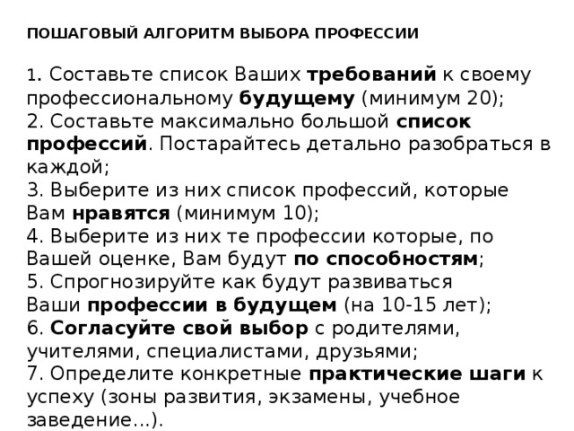 ПОШАГОВЫЙ АЛГОРИТМ ВЫБОРА ПРОФЕССИИ   1 . Составьте список Ваших  требований  к своему профессиональному  будущему  (минимум 20);  2. Составьте максимально большой  список профессий . Постарайтесь детально разобраться в каждой;  3. Выберите из них список профессий, которые Вам  нравятся  (минимум 10);  4. Выберите из них те профессии которые, по Вашей оценке, Вам будут  по способностям ;  5. Спрогнозируйте как будут развиваться Ваши  профессии в будущем  (на 10-15 лет);  6.  Согласуйте свой выбор  с родителями, учителями, специалистами, друзьями;  7. Определите конкретные  практические шаги  к успеху (зоны развития, экзамены, учебное заведение...). 