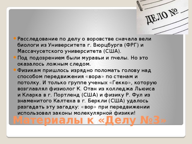 Расследование по делу о воровстве сначала вели биологи из Университета г. Вюрцбурга (ФРГ) и Массачусетского университета (США). Под подозрением были муравьи и пчелы. Но это оказалось ложным следом. Физикам пришлось изрядно поломать голову над способом передвижения «вора» по стенам и потолку. И только группе ученых «Гекко», которую возглавлял физиолог К. Отан из колледжа Льюиса и Кларка в г. Портленд (США) и физику Р. Фул из знаменитого Калтеха в г. Беркли (США) удалось разгадать эту загадку: «вор» при передвижении использовал законы молекулярной физики! Материалы к «Делу №3 » 