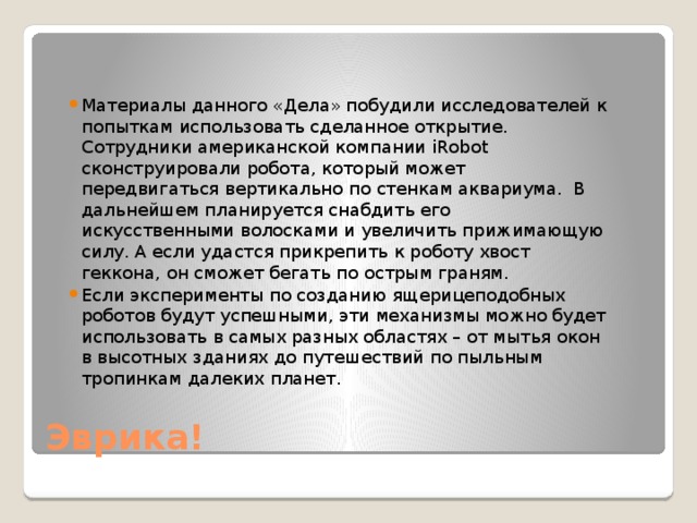 Материалы данного «Дела» побудили исследователей к попыткам использовать сделанное открытие. Сотрудники американской компании iRobot сконструировали робота, который может передвигаться вертикально по стенкам аквариума. В дальнейшем планируется снабдить его искусственными волосками и увеличить прижимающую силу. А если удастся прикрепить к роботу хвост геккона, он сможет бегать по острым граням. Если эксперименты по созданию ящерицеподобных роботов будут успешными, эти механизмы можно будет использовать в самых разных областях – от мытья окон в высотных зданиях до путешествий по пыльным тропинкам далеких планет. Эврика! 