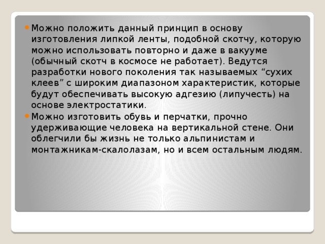 Можно положить данный принцип в основу изготовления липкой ленты, подобной скотчу, которую можно использовать повторно и даже в вакууме (обычный скотч в космосе не работает). Ведутся разработки нового поколения так называемых “сухих клеев” с широким диапазоном характеристик, которые будут обеспечивать высокую адгезию (липучесть) на основе электростатики. Можно изготовить обувь и перчатки, прочно удерживающие человека на вертикальной стене. Они облегчили бы жизнь не только альпинистам и монтажникам-скалолазам, но и всем остальным людям. 