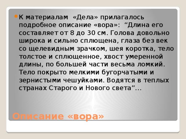 К материалам «Дела» прилагалось подробное описание «вора»: “Длина его составляет от 8 до 30 см. Голова довольно широка и сильно сплющена, глаза без век со щелевидным зрачком, шея коротка, тело толстое и сплющенное, хвост умеренной длины, по большей части весьма ломкий. Тело покрыто мелкими бугорчатыми и зернистыми чешуйками. Водятся в теплых странах Старого и Нового света”… Описание «вора» 