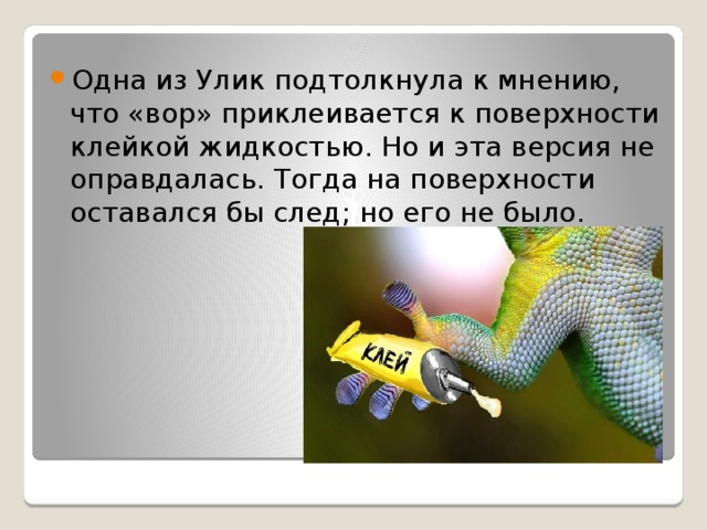 Одна из Улик подтолкнула к мнению, что «вор» приклеивается к поверхности клейкой жидкостью. Но и эта версия не оправдалась. Тогда на поверхности оставался бы след; но его не было. 