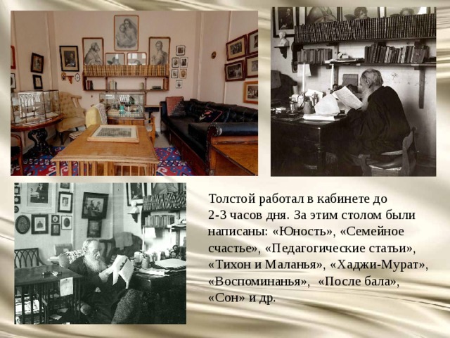 Толстой работал в кабинете до 2-3 часов дня. За этим столом были написаны: «Юность», «Семейное счастье», «Педагогические статьи», «Тихон и Маланья», «Хаджи-Мурат», «Воспоминанья», «После бала», «Сон» и др. 