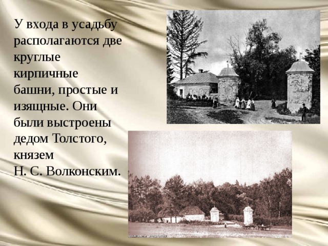 У входа в усадьбу располагаются две круглые кирпичные башни, простые и изящные. Они были выстроены дедом Толстого, князем Н. С. Волконским. 