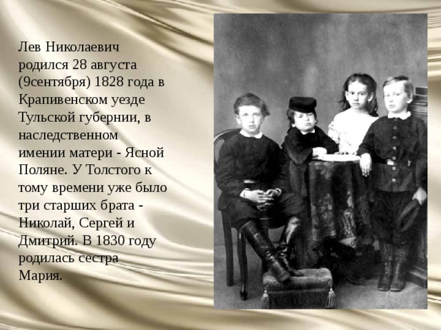Лев Николаевич родился 28 августа (9сентября) 1828 года в Крапивенском уезде Тульской губернии, в наследственном имении матери - Ясной Поляне. У Толстого к тому времени уже было три старших брата - Николай, Сергей и Дмитрий. В 1830 году родилась сестра Мария. 