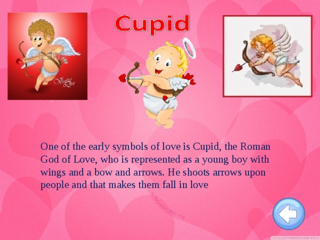 One of the early symbols of love is Cupid, the Roman God of Love, who is represented as a young boy with wings and a bow and arrows. He shoots arrows upon people and that makes them fall in love