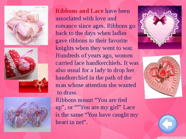 Ribbons and Lace have been associated with love and romance since ages. Ribbons go back to the days when ladies gave ribbons to their favorite knights when they went to war. Hundreds of years ago, women carried lace handkerchiefs. It was also usual for a lady to drop her handkerchief in the path of the man whose attention she wanted to draw.   Ribbons meant “You are tied up”, or “”You are my girl” Lace is the same “You have caught my heart in net”.