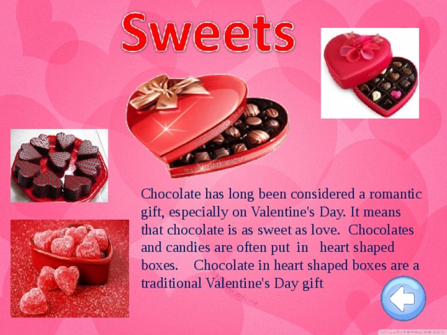 Chocolate has long been considered a romantic gift, especially on Valentine's Day. It means that chocolate is as sweet as love. Chocolates and candies are often put in heart shaped boxes. Chocolate in heart shaped boxes are a traditional Valentine's Day gift