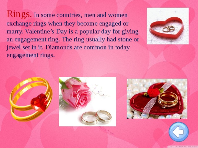 Rings. In some countries, men and women exchange rings when they become engaged or marry. Valentine’s Day is a popular day for giving an engagement ring. The ring usually had stone or jewel set in it. Diamonds are common in today engagement rings.
