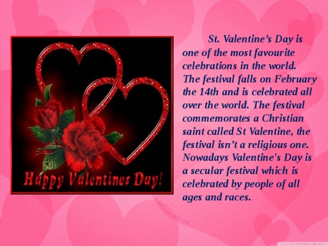 St. Valentine’s Day is one of the most favourite celebrations in the world. The festival falls on February the 14th and is celebrated all over the world. The festival commemorates a Christian saint called St Valentine, the festival isn’t a religious one. Nowadays Valentine's Day is a secular festival which is celebrated by people of all ages and races.