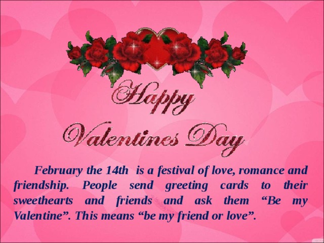 February the 14th is a festival of love, romance and friendship. People send greeting cards to their sweethearts and friends and ask them “Be my Valentine”. This means “be my friend or love”.