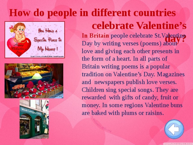 How do people in different countries celebrate Valentine’s day? In Britain people celebrate St.Valentine Day by writing verses (poems) about love and giving each other presents in the form of a heart. In all parts of Britain writing poems is a popular tradition on Valentine’s Day. Magazines and newspapers publish love verses. Children sing special songs. They are rewarded with gifts of candy, fruit or money. In some regions Valentine buns are baked with plums or raisins.