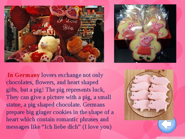 In Germany  lovers exchange not only chocolates, flowers, and heart shaped gifts, but a pig!   The pig represents luck, They can give a picture with a pig, a small statue, a pig shaped chocolate. Germans prepare big ginger cookies in the shape of a heart which contain romantic phrases and messages like “Ich liebe dich” (I love you)