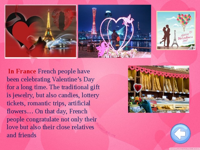 In France French people have been celebrating Valentine’s Day for a long time. The traditional gift is jewelry, but also candies, lottery tickets, romantic trips, artificial flowers… On that day, French people congratulate not only their love but also their close relatives and friends