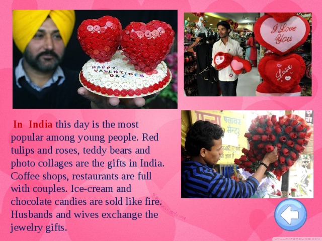 In India this day is the most popular among young people. Red tulips and roses, teddy bears and photo collages are the gifts in India. Coffee shops, restaurants are full with couples. Ice-cream and chocolate candies are sold like fire. Husbands and wives exchange the jewelry gifts.