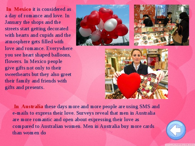 In Mexico it is considered as a day of romance and love. In January the shops and the streets start getting decorated with hearts and cupids and the atmosphere gets filled with love and romance. Everywhere you see heart shaped balloons, flowers. In Mexico people give gifts not only to their sweethearts but they also greet their family and friends with gifts and presents .  In Australia  these days more and more people are using SMS and e-mails to express their love. Surveys reveal that men in Australia are more romantic and open about expressing their love as compared to Australian women. Men in Australia buy more cards than women do