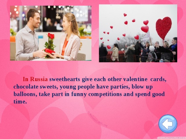 In Russia sweethearts give each other valentine cards, chocolate sweets, young people have parties, blow up balloons, take part in funny competitions and spend good time.