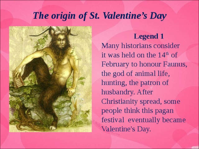 The origin of St. Valentine’s Day  Legend 1 Many historians consider it was held on the 14 th of February to honour Faunus, the god of animal life, hunting, the patron of husbandry. After Christianity spread, some people think this pagan festival eventually became Valentine's Day.