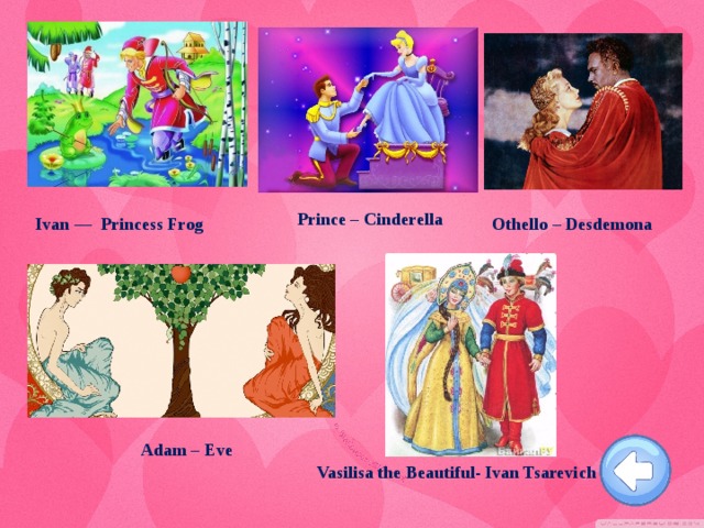 Prince – Cinderella Ivan — Princess Frog  Othello – Desdemona  Adam – Eve Vasilisa the Beautiful- Ivan Tsarevich