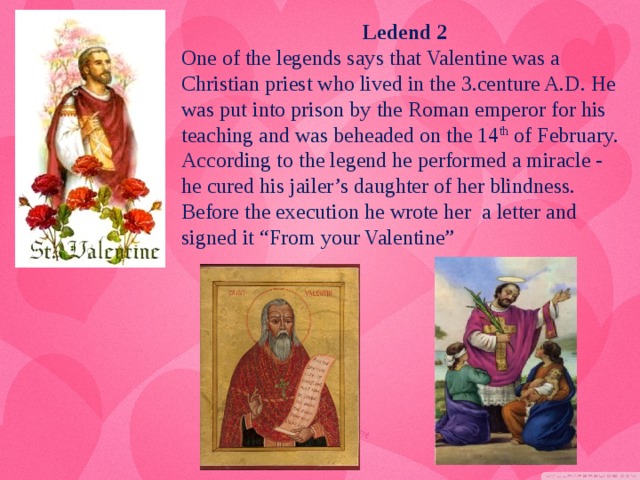Ledend 2 One of the legends says that Valentine was a Christian priest who lived in the 3.centure A.D. He was put into prison by the Roman emperor for his teaching and was beheaded on the 14 th of February. According to the legend he performed a miracle - he cured his jailer’s daughter of her blindness. Before the execution he wrote her  a letter and signed it “From your Valentine”
