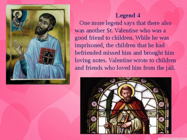 Legend 4  One more legend says that there also was another St. Valentine who was a good friend to children. While he was imprisoned, the children that he had befriended missed him and brought him loving notes. Valentine wrote to children and friends who loved him from the jail.