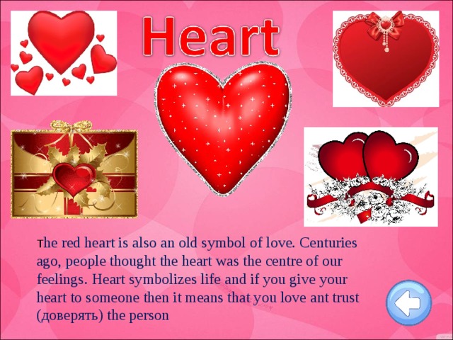 T he red heart is also an old symbol of love. Centuries ago, people thought the heart was the centre of our feelings. Heart symbolizes life and if you give your heart to someone then it means that you love ant trust (доверять) the person