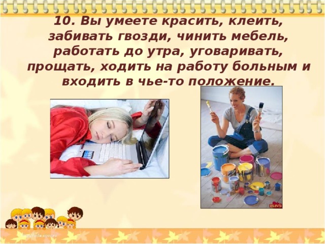 10. Вы умеете красить, клеить, забивать гвозди, чинить мебель, работать до утра, уговаривать, прощать, ходить на работу больным и входить в чье-то положение.  