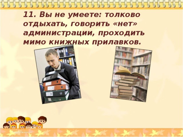 11. Вы не умеете: толково отдыхать, говорить «нет» администрации, проходить мимо книжных прилавков. 