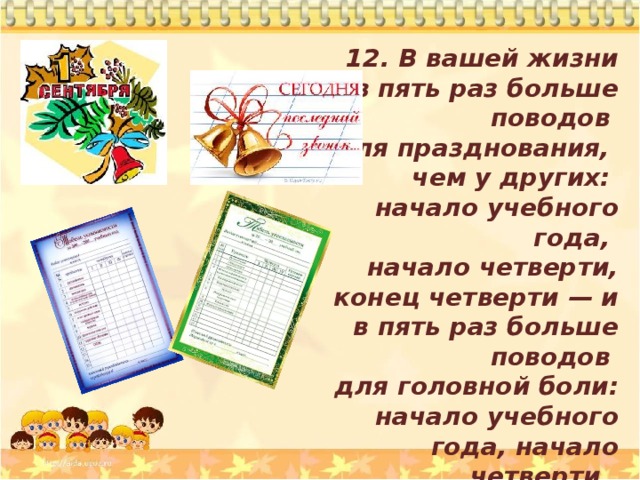 12. В вашей жизни в  пять раз больше поводов для празднования, чем  у других: начало учебного года, начало четверти, конец четверти — и в пять раз больше поводов для головной боли: начало учебного года, начало четверти, конец четверти. 
