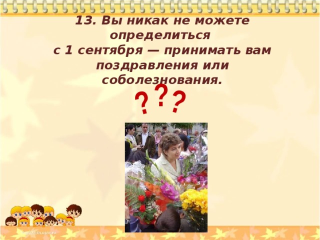 ? ? 13. Вы никак не можете определиться с 1 сентября — принимать вам поздравления или соболезнования . ? 