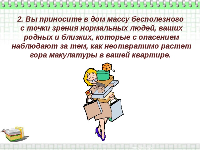 2. Вы приносите в дом массу бесполезного  с точки зрения нормальных людей, ваших родных и близких, которые с опасением наблюдают за тем, как неотвратимо растет гора макулатуры в вашей квартире.   