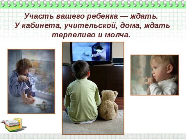 Участь вашего ребенка — ждать.  У кабинета, учительской, дома, ждать терпеливо и молча. 