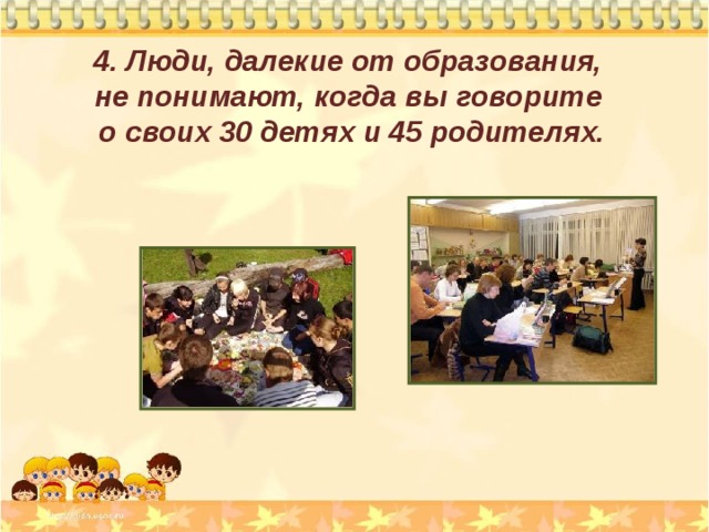 4. Люди, далекие от образования,  не понимают, когда вы говорите  о своих 30 детях и 45 родителях. 