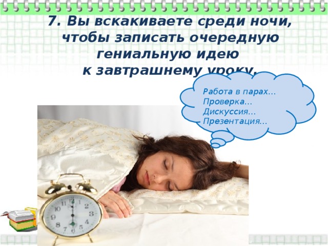 7. Вы вскакиваете среди ночи, чтобы записать очередную гениальную идею к завтрашнему уроку.  Работа в парах… Проверка… Дискуссия… Презентация… 
