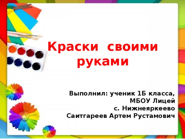 Краски своими руками   Выполнил: ученик 1Б класса, МБОУ Лицей с. Нижнеяркеево  Саитгареев Артем Рустамович 