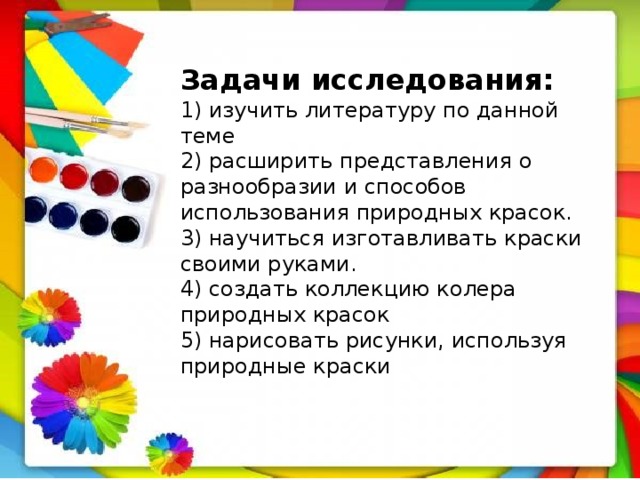 Задачи исследования: 1) изучить литературу по данной теме 2) расширить представления о разнообразии и способов использования природных красок. 3) научиться изготавливать краски своими руками. 4) создать коллекцию колера природных красок 5) нарисовать рисунки, используя природные краски 