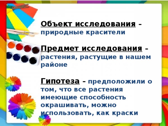 Объект исследования  – природные красители  Предмет исследования  – растения, растущие в нашем районе  Гипотеза  – предположили о том, что все растения имеющие способность окрашивать, можно использовать, как краски 