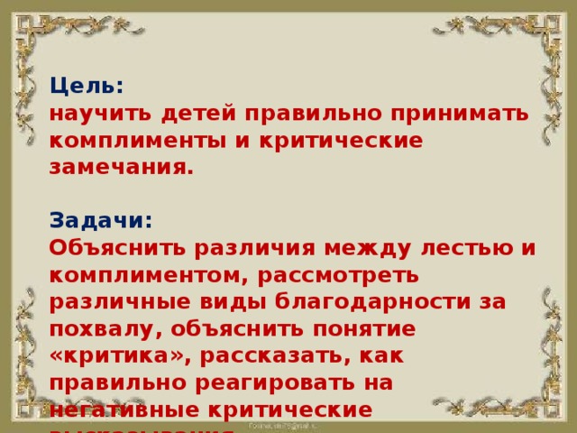 Цель: научить детей правильно принимать комплименты и критические замечания.  Задачи: Объяснить различия между лестью и комплиментом, рассмотреть различные виды благодарности за похвалу, объяснить понятие «критика», рассказать, как правильно реагировать на негативные критические высказывания . 