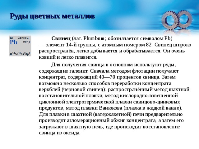 Руды цветных металлов   Свинец  (лат. Plumbum; обозначается символом Pb) — элемент 14-й группы, с атомным номером 82. Свинец широко распространён, легко добывается и обрабатывается. Он очень ковкий и легко плавится.   Для получения свинца в основном используют руды, содержащие галенит. Сначала методом флотации получают концентрат, содержащий 40—70 процентов свинца. Затем возможно несколько способов переработки концентрата веркблей (черновой свинец): распространённый метод шахтной восстановительной плавки, метод кислородно-взвешенной циклонной электротермической плавки свинцово-цинковых продуктов, метод плавки Ванюкова (плавка в жидкой ванне). Для плавки в шахтной (ватержакетной) печи предварительно производят агломерационный обжиг концентрата, а затем его загружают в шахтную печь, где происходит восстановление свинца из оксида. 