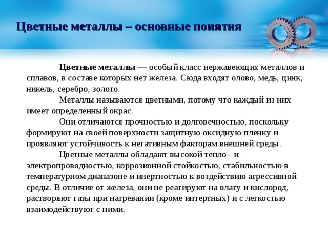 Цветные металлы – основные понятия  Цветные металлы — особый класс нержавеющих металлов и сплавов, в составе которых нет железа. Сюда входят олово, медь, цинк, никель, серебро, золото.   Металлы называются цветными, потому что каждый из них имеет определенный окрас.  Они отличаются прочностью и долговечностью, поскольку формируют на своей поверхности защитную оксидную пленку и проявляют устойчивость к негативным факторам внешней среды.  Цветные металлы обладают высокой тепло– и электропроводностью, коррозионной стойкостью, стабильностью в температурном диапазоне и инертностью к воздействию агрессивной среды. В отличие от железа, они не реагируют на влагу и кислород, растворяют газы при нагревании (кроме интертных) и с легкостью взаимодействуют с ними. 