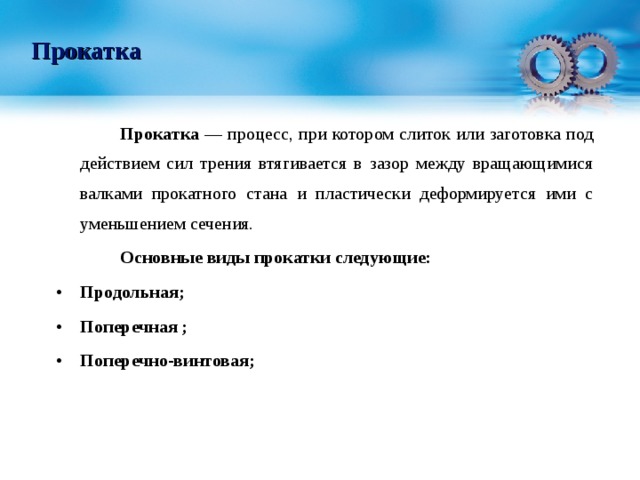 Прокатка   Прокатка — процесс, при котором слиток или заготовка под действием сил трения втягивается в зазор между вращающимися валками прокатного стана и пластически деформируется ими с уменьшением сечения.   Основные виды прокатки следующие: Продольная; Поперечная ; Поперечно-винтовая;  