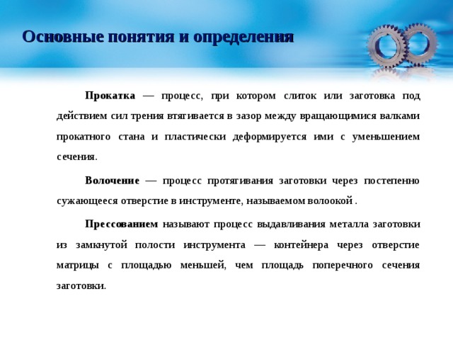 Основные понятия и определения   Прокатка — процесс, при котором слиток или заготовка под действием сил трения втягивается в зазор между вращающимися валками прокатного стана и пластически деформируется ими с уменьшением сечения.   Волочение — процесс протягивания заготовки через постепенно сужающееся отверстие в инструменте, называемом волоокой .   Прессованием называют процесс выдавливания металла заготовки из замкнутой полости инструмента — контейнера через отверстие матрицы с площадью меньшей, чем площадь поперечного сечения заготовки. 